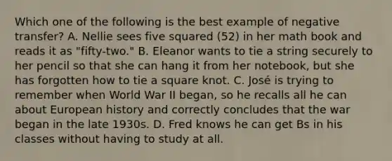 Which one of the following is the best example of negative transfer? A. Nellie sees five squared (52) in her math book and reads it as "fifty-two." B. Eleanor wants to tie a string securely to her pencil so that she can hang it from her notebook, but she has forgotten how to tie a square knot. C. José is trying to remember when World War II began, so he recalls all he can about European history and correctly concludes that the war began in the late 1930s. D. Fred knows he can get Bs in his classes without having to study at all.