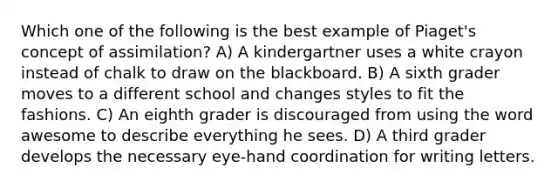 Which one of the following is the best example of Piaget's concept of assimilation? A) A kindergartner uses a white crayon instead of chalk to draw on the blackboard. B) A sixth grader moves to a different school and changes styles to fit the fashions. C) An eighth grader is discouraged from using the word awesome to describe everything he sees. D) A third grader develops the necessary eye-hand coordination for writing letters.