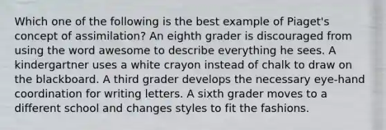 Which one of the following is the best example of Piaget's concept of assimilation? An eighth grader is discouraged from using the word awesome to describe everything he sees. A kindergartner uses a white crayon instead of chalk to draw on the blackboard. A third grader develops the necessary eye-hand coordination for writing letters. A sixth grader moves to a different school and changes styles to fit the fashions.