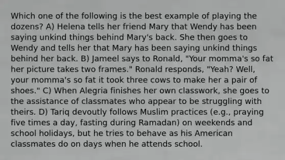 Which one of the following is the best example of playing the dozens? A) Helena tells her friend Mary that Wendy has been saying unkind things behind Mary's back. She then goes to Wendy and tells her that Mary has been saying unkind things behind her back. B) Jameel says to Ronald, "Your momma's so fat her picture takes two frames." Ronald responds, "Yeah? Well, your momma's so fat it took three cows to make her a pair of shoes." C) When Alegria finishes her own classwork, she goes to the assistance of classmates who appear to be struggling with theirs. D) Tariq devoutly follows Muslim practices (e.g., praying five times a day, fasting during Ramadan) on weekends and school holidays, but he tries to behave as his American classmates do on days when he attends school.