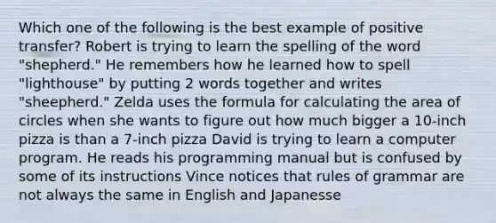 Which one of the following is the best example of positive transfer? Robert is trying to learn the spelling of the word "shepherd." He remembers how he learned how to spell "lighthouse" by putting 2 words together and writes "sheepherd." Zelda uses the formula for calculating the area of circles when she wants to figure out how much bigger a 10-inch pizza is than a 7-inch pizza David is trying to learn a computer program. He reads his programming manual but is confused by some of its instructions Vince notices that rules of grammar are not always the same in English and Japanesse