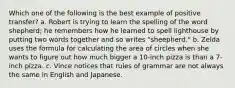Which one of the following is the best example of positive transfer? a. Robert is trying to learn the spelling of the word shepherd; he remembers how he learned to spell lighthouse by putting two words together and so writes "sheepherd." b. Zelda uses the formula for calculating the area of circles when she wants to figure out how much bigger a 10-inch pizza is than a 7-inch pizza. c. Vince notices that rules of grammar are not always the same in English and Japanese.