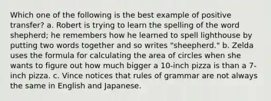 Which one of the following is the best example of positive transfer? a. Robert is trying to learn the spelling of the word shepherd; he remembers how he learned to spell lighthouse by putting two words together and so writes "sheepherd." b. Zelda uses the formula for calculating the area of circles when she wants to figure out how much bigger a 10-inch pizza is than a 7-inch pizza. c. Vince notices that rules of grammar are not always the same in English and Japanese.