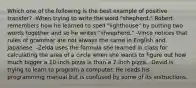 Which one of the following is the best example of positive transfer? -When trying to write the word "shepherd," Robert remembers how he learned to spell "lighthouse" by putting two words together and so he writes "sheepherd." -Vince notices that rules of grammar are not always the same in English and Japanese. -Zelda uses the formula she learned in class for calculating the area of a circle when she wants to figure out how much bigger a 10-inch pizza is than a 7-inch pizza. -David is trying to learn to program a computer. He reads his programming manual but is confused by some of its instructions.