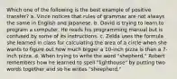 Which one of the following is the best example of positive transfer? a. Vince notices that rules of grammar are not always the same in English and Japanese. b. David is trying to learn to program a computer. He reads his programming manual but is confused by some of its instructions. c. Zelda uses the formula she learned in class for calculating the area of a circle when she wants to figure out how much bigger a 10-inch pizza is than a 7-inch pizza. d. When trying to write the word "shepherd," Robert remembers how he learned to spell "lighthouse" by putting two words together and so he writes "sheepherd."