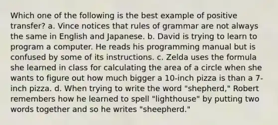 Which one of the following is the best example of positive transfer? a. Vince notices that rules of grammar are not always the same in English and Japanese. b. David is trying to learn to program a computer. He reads his programming manual but is confused by some of its instructions. c. Zelda uses the formula she learned in class for calculating the area of a circle when she wants to figure out how much bigger a 10-inch pizza is than a 7-inch pizza. d. When trying to write the word "shepherd," Robert remembers how he learned to spell "lighthouse" by putting two words together and so he writes "sheepherd."