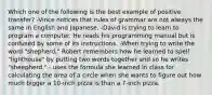 Which one of the following is the best example of positive transfer? -Vince notices that rules of grammar are not always the same in English and Japanese. -David is trying to learn to program a computer. He reads his programming manual but is confused by some of its instructions. -When trying to write the word "shepherd," Robert remembers how he learned to spell "lighthouse" by putting two words together and so he writes "sheepherd." - uses the formula she learned in class for calculating the area of a circle when she wants to figure out how much bigger a 10-inch pizza is than a 7-inch pizza.