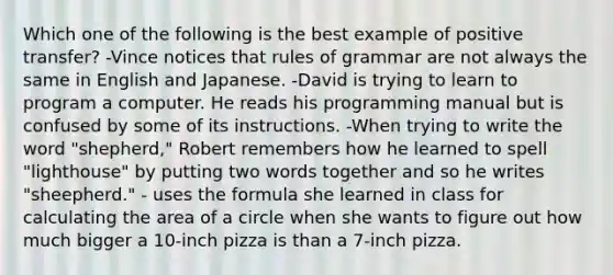 Which one of the following is the best example of positive transfer? -Vince notices that rules of grammar are not always the same in English and Japanese. -David is trying to learn to program a computer. He reads his programming manual but is confused by some of its instructions. -When trying to write the word "shepherd," Robert remembers how he learned to spell "lighthouse" by putting two words together and so he writes "sheepherd." - uses the formula she learned in class for calculating the area of a circle when she wants to figure out how much bigger a 10-inch pizza is than a 7-inch pizza.