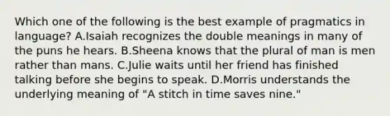 Which one of the following is the best example of pragmatics in language? A.Isaiah recognizes the double meanings in many of the puns he hears. B.Sheena knows that the plural of man is men rather than mans. C.Julie waits until her friend has finished talking before she begins to speak. D.Morris understands the underlying meaning of "A stitch in time saves nine."