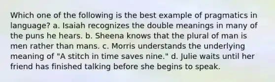 Which one of the following is the best example of pragmatics in language? a. Isaiah recognizes the double meanings in many of the puns he hears. b. Sheena knows that the plural of man is men rather than mans. c. Morris understands the underlying meaning of "A stitch in time saves nine." d. Julie waits until her friend has finished talking before she begins to speak.