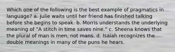 Which one of the following is the best example of pragmatics in language? a. Julie waits until her friend has finished talking before she begins to speak. b. Morris understands the underlying meaning of "A stitch in time saves nine." c. Sheena knows that the plural of man is men, not mans. d. Isaiah recognizes the double meanings in many of the puns he hears.