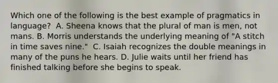 Which one of the following is the best example of pragmatics in language? ﻿ A. Sheena knows that the plural of man is men, not mans. B. Morris understands the underlying meaning of "A stitch in time saves nine." ﻿ C. Isaiah recognizes the double meanings in many of the puns he hears. D. Julie waits until her friend has finished talking before she begins to speak.