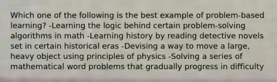 Which one of the following is the best example of problem-based learning? -Learning the logic behind certain problem-solving algorithms in math -Learning history by reading detective novels set in certain historical eras -Devising a way to move a large, heavy object using principles of physics -Solving a series of mathematical word problems that gradually progress in difficulty