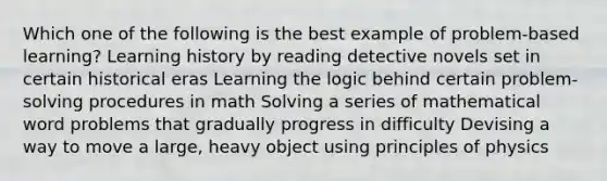 Which one of the following is the best example of problem-based learning? Learning history by reading detective novels set in certain historical eras Learning the logic behind certain problem-solving procedures in math Solving a series of mathematical word problems that gradually progress in difficulty Devising a way to move a large, heavy object using principles of physics