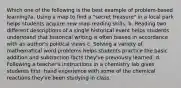 Which one of the following is the best example of problem-based learning?a. Using a map to find a "secret treasure" in a local park helps students acquire new map-reading skills. b. Reading two different descriptions of a single historical event helps students understand that historical writing is often biased in accordance with an author's political views c. Solving a variety of mathematical word problems helps students practice the basic addition and subtraction facts they've previously learned. d. Following a teacher's instructions in a chemistry lab gives students first- hand experience with some of the chemical reactions they've been studying in class.