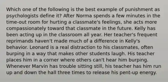 Which one of the following is the best example of punishment as psychologists define it? After Norma spends a few minutes in the time-out room for hurting a classmate's feelings, she acts more compassionately toward that classmate in the future. Kelly has been acting up in the classroom all year. Her teacher's frequent reprimands haven't made much of a difference in Kelly's behavior. Leonard is a real distraction to his classmates, often burping in a way that makes other students laugh. His teacher places him in a corner where others can't hear him burping. Whenever Marvin has trouble sitting still, his teacher has him run up and down the hall three times to release his pent-up energy.