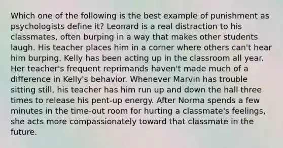 Which one of the following is the best example of punishment as psychologists define it? Leonard is a real distraction to his classmates, often burping in a way that makes other students laugh. His teacher places him in a corner where others can't hear him burping. Kelly has been acting up in the classroom all year. Her teacher's frequent reprimands haven't made much of a difference in Kelly's behavior. Whenever Marvin has trouble sitting still, his teacher has him run up and down the hall three times to release his pent-up energy. After Norma spends a few minutes in the time-out room for hurting a classmate's feelings, she acts more compassionately toward that classmate in the future.