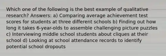 Which one of the following is the best example of qualitative research? Answers: a) Comparing average achievement test scores for students at three different schools b) Finding out how long it takes 6-year-olds to assemble challenging picture puzzles c) Interviewing middle school students about cliques at their school d) Looking at school attendance records to identify potential school dropouts