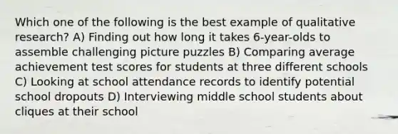 Which one of the following is the best example of qualitative research? A) Finding out how long it takes 6-year-olds to assemble challenging picture puzzles B) Comparing average achievement test scores for students at three different schools C) Looking at school attendance records to identify potential school dropouts D) Interviewing middle school students about cliques at their school