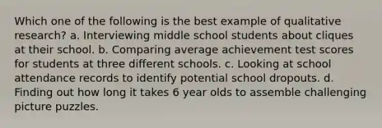 Which one of the following is the best example of qualitative research? a. Interviewing middle school students about cliques at their school. b. Comparing average achievement test scores for students at three different schools. c. Looking at school attendance records to identify potential school dropouts. d. Finding out how long it takes 6 year olds to assemble challenging picture puzzles.