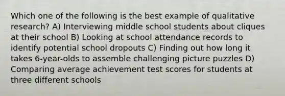 Which one of the following is the best example of qualitative research? A) Interviewing middle school students about cliques at their school B) Looking at school attendance records to identify potential school dropouts C) Finding out how long it takes 6-year-olds to assemble challenging picture puzzles D) Comparing average achievement test scores for students at three different schools