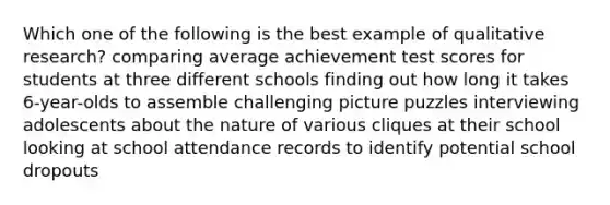 Which one of the following is the best example of qualitative research? comparing average achievement test scores for students at three different schools finding out how long it takes 6-year-olds to assemble challenging picture puzzles interviewing adolescents about the nature of various cliques at their school looking at school attendance records to identify potential school dropouts