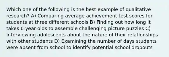 Which one of the following is the best example of qualitative research? A) Comparing average achievement test scores for students at three different schools B) Finding out how long it takes 6-year-olds to assemble challenging picture puzzles C) Interviewing adolescents about the nature of their relationships with other students D) Examining the number of days students were absent from school to identify potential school dropouts