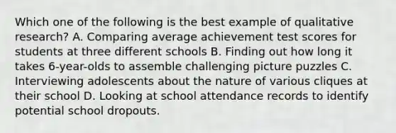 Which one of the following is the best example of qualitative research? A. Comparing average achievement test scores for students at three different schools B. Finding out how long it takes 6-year-olds to assemble challenging picture puzzles C. Interviewing adolescents about the nature of various cliques at their school D. Looking at school attendance records to identify potential school dropouts.