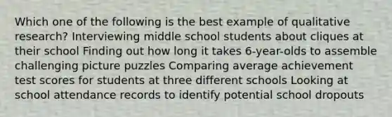 Which one of the following is the best example of qualitative research? Interviewing middle school students about cliques at their school Finding out how long it takes 6-year-olds to assemble challenging picture puzzles Comparing average achievement test scores for students at three different schools Looking at school attendance records to identify potential school dropouts