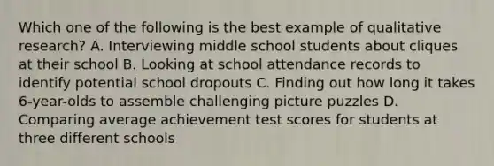 Which one of the following is the best example of qualitative​ research? A. Interviewing middle school students about cliques at their school B. Looking at school attendance records to identify potential school dropouts C. Finding out how long it takes​ 6-year-olds to assemble challenging picture puzzles D. Comparing average achievement test scores for students at three different schools