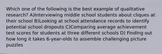 Which one of the following is the best example of qualitative research? A)Interviewing middle school students about cliques at their school B)Looking at school attendance records to identify potential school dropouts C)Comparing average achievement test scores for students at three different schools D) Finding out how long it takes 6‐year‐olds to assemble challenging picture puzzles