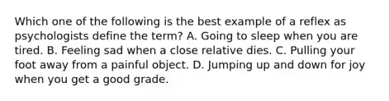 Which one of the following is the best example of a reflex as psychologists define the term? A. Going to sleep when you are tired. B. Feeling sad when a close relative dies. C. Pulling your foot away from a painful object. D. Jumping up and down for joy when you get a good grade.