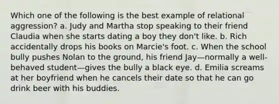 Which one of the following is the best example of relational aggression? a. Judy and Martha stop speaking to their friend Claudia when she starts dating a boy they don't like. b. Rich accidentally drops his books on Marcie's foot. c. When the school bully pushes Nolan to the ground, his friend Jay—normally a well-behaved student—gives the bully a black eye. d. Emilia screams at her boyfriend when he cancels their date so that he can go drink beer with his buddies.