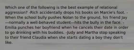 Which one of the following is the best example of relational aggression? -Rich accidentally drops his books on Marcie's foot. -When the school bully pushes Nolan to the ground, his friend Jay—normally a well-behaved student—hits the bully in the face. -Emilia punches her boyfriend when he cancels their date in order to go drinking with his buddies. -Judy and Martha stop speaking to their friend Claudia when she starts dating a boy they don't like.