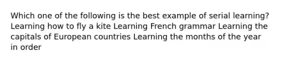 Which one of the following is the best example of serial learning? Learning how to fly a kite Learning French grammar Learning the capitals of European countries Learning the months of the year in order