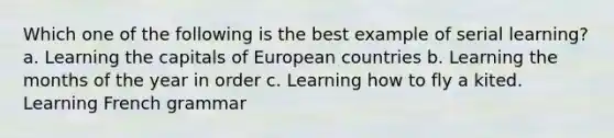 Which one of the following is the best example of serial learning? a. Learning the capitals of European countries b. Learning the <a href='https://www.questionai.com/knowledge/k6uMIXnU6l-months-of-the-year' class='anchor-knowledge'>months of the year</a> in order c. Learning how to fly a kited. Learning French grammar