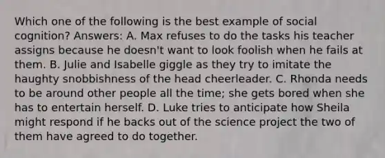 Which one of the following is the best example of social cognition? Answers: A. Max refuses to do the tasks his teacher assigns because he doesn't want to look foolish when he fails at them. B. Julie and Isabelle giggle as they try to imitate the haughty snobbishness of the head cheerleader. C. Rhonda needs to be around other people all the time; she gets bored when she has to entertain herself. D. Luke tries to anticipate how Sheila might respond if he backs out of the science project the two of them have agreed to do together.