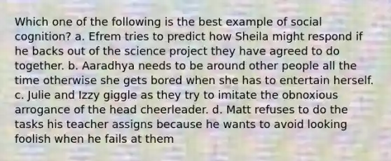 Which one of the following is the best example of social cognition? a. Efrem tries to predict how Sheila might respond if he backs out of the science project they have agreed to do together. b. Aaradhya needs to be around other people all the time otherwise she gets bored when she has to entertain herself. c. Julie and Izzy giggle as they try to imitate the obnoxious arrogance of the head cheerleader. d. Matt refuses to do the tasks his teacher assigns because he wants to avoid looking foolish when he fails at them