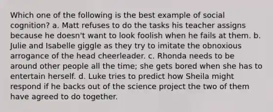 Which one of the following is the best example of social cognition? a. Matt refuses to do the tasks his teacher assigns because he doesn't want to look foolish when he fails at them. b. Julie and Isabelle giggle as they try to imitate the obnoxious arrogance of the head cheerleader. c. Rhonda needs to be around other people all the time; she gets bored when she has to entertain herself. d. Luke tries to predict how Sheila might respond if he backs out of the science project the two of them have agreed to do together.