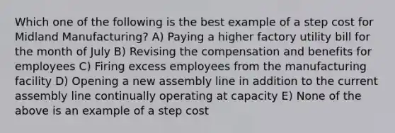 Which one of the following is the best example of a step cost for Midland Manufacturing? A) Paying a higher factory utility bill for the month of July B) Revising the compensation and benefits for employees C) Firing excess employees from the manufacturing facility D) Opening a new assembly line in addition to the current assembly line continually operating at capacity E) None of the above is an example of a step cost