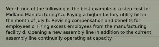 Which one of the following is the best example of a step cost for Midland Manufacturing? a. Paying a higher factory utility bill in the month of July b. Revising compensation and benefits for employees c. Firing excess employees from the manufacturing facility d. Opening a new assembly line in addition to the current assembly line continually operating at capacity