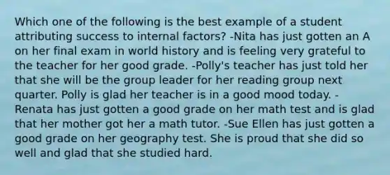 Which one of the following is the best example of a student attributing success to internal factors? -Nita has just gotten an A on her final exam in world history and is feeling very grateful to the teacher for her good grade. -Polly's teacher has just told her that she will be the group leader for her reading group next quarter. Polly is glad her teacher is in a good mood today. -Renata has just gotten a good grade on her math test and is glad that her mother got her a math tutor. -Sue Ellen has just gotten a good grade on her geography test. She is proud that she did so well and glad that she studied hard.