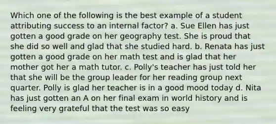 Which one of the following is the best example of a student attributing success to an internal factor? a. Sue Ellen has just gotten a good grade on her geography test. She is proud that she did so well and glad that she studied hard. b. Renata has just gotten a good grade on her math test and is glad that her mother got her a math tutor. c. Polly's teacher has just told her that she will be the group leader for her reading group next quarter. Polly is glad her teacher is in a good mood today d. Nita has just gotten an A on her final exam in world history and is feeling very grateful that the test was so easy