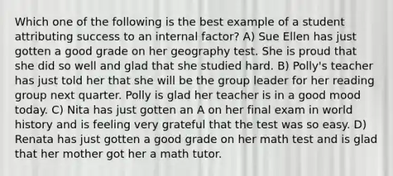 Which one of the following is the best example of a student attributing success to an internal factor? A) Sue Ellen has just gotten a good grade on her geography test. She is proud that she did so well and glad that she studied hard. B) Polly's teacher has just told her that she will be the group leader for her reading group next quarter. Polly is glad her teacher is in a good mood today. C) Nita has just gotten an A on her final exam in world history and is feeling very grateful that the test was so easy. D) Renata has just gotten a good grade on her math test and is glad that her mother got her a math tutor.