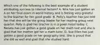 Which one of the following is the best example of a student attributing success to internal factors? A. Nita has just gotten an A on her final exam in world history and is feeling very grateful to the teacher for her good grade. B. Polly's teacher has just told her that she will be the group leader for her reading group next quarter. Polly is glad her teacher is in a good mood today. C. Renata has just gotten a good grade on her math test and she is glad that her mother got her a math tutor. D. Sue Ellen has just gotten a good grade on her geography test. She is proud that she did so well and glad that she studied hard.