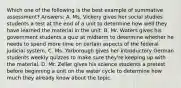 Which one of the following is the best example of summative assessment? Answers: A. Ms. Vickery gives her social studies students a test at the end of a unit to determine how well they have learned the material in the unit. B. Mr. Waters gives his government students a quiz at midterm to determine whether he needs to spend more time on certain aspects of the federal judicial system. C. Ms. Yarborough gives her introductory German students weekly quizzes to make sure they're keeping up with the material. D. Mr. Zeller gives his science students a pretest before beginning a unit on the water cycle to determine how much they already know about the topic.