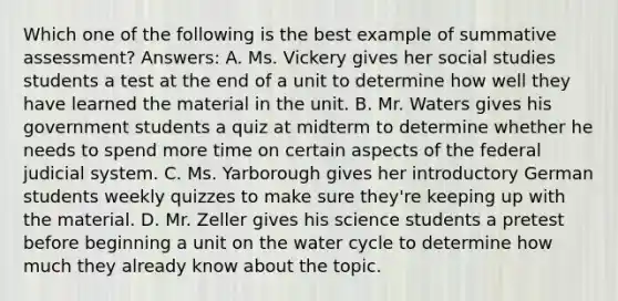 Which one of the following is the best example of summative assessment? Answers: A. Ms. Vickery gives her social studies students a test at the end of a unit to determine how well they have learned the material in the unit. B. Mr. Waters gives his government students a quiz at midterm to determine whether he needs to spend more time on certain aspects of the federal judicial system. C. Ms. Yarborough gives her introductory German students weekly quizzes to make sure they're keeping up with the material. D. Mr. Zeller gives his science students a pretest before beginning a unit on the water cycle to determine how much they already know about the topic.