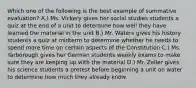 Which one of the following is the best example of summative evaluation? A.) Ms. Vickery gives her social studies students a quiz at the end of a unit to determine how well they have learned the material in the unit B.) Mr. Waters gives his history students a quiz at midterm to determine whether he needs to spend more time on certain aspects of the Constitution C.) Ms. Yarborough gives her German students weekly exams to make sure they are keeping up with the material D.) Mr. Zeller gives his science students a pretest before beginning a unit on water to determine how much they already know