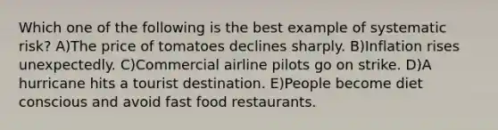 Which one of the following is the best example of systematic risk? A)The price of tomatoes declines sharply. B)Inflation rises unexpectedly. C)Commercial airline pilots go on strike. D)A hurricane hits a tourist destination. E)People become diet conscious and avoid fast food restaurants.