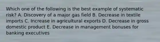 Which one of the following is the best example of systematic risk? A. Discovery of a major gas field B. Decrease in textile imports C. Increase in agricultural exports D. Decrease in gross domestic product E. Decrease in management bonuses for banking executives